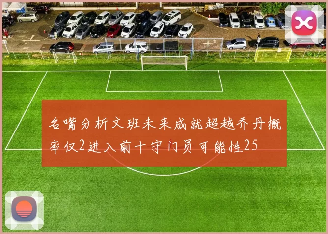 名嘴分析文班未来成就超越乔丹概率仅2进入前十守门员可能性25